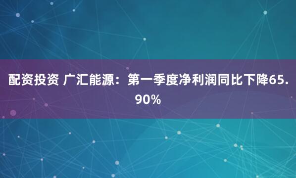 配资投资 广汇能源：第一季度净利润同比下降65.90%