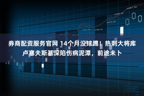 券商配资服务官网 14个月没球踢!热刺大将库卢塞夫斯基深陷伤病泥潭,前途未卜