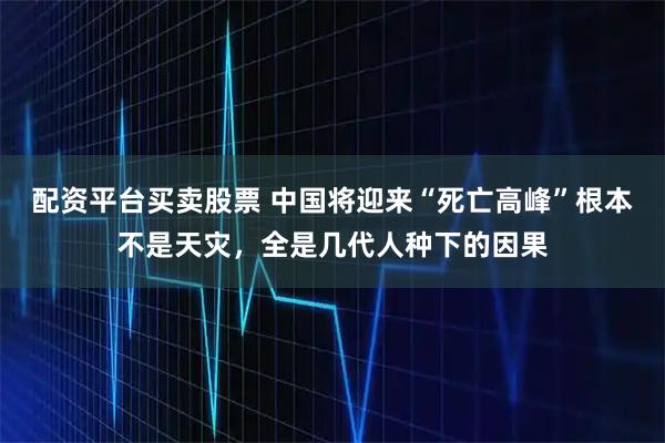 配资平台买卖股票 中国将迎来“死亡高峰”根本不是天灾，全是几代人种下的因果